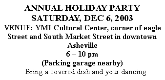 Text Box: ANNUAL HOLIDAY PARTYSATURDAY, DEC 6, 2003VENUE: YMI Cultural Center, corner of eagle Street and South Market Street in downtown Asheville6  10 pm(Parking garage nearby)	Bring a covered dish and your dancing 